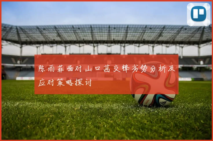 陈雨菲面对山口茜交锋劣势分析及应对策略探讨
